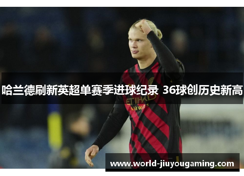 哈兰德刷新英超单赛季进球纪录 36球创历史新高