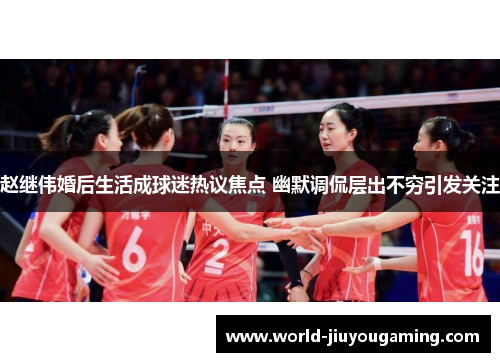 赵继伟婚后生活成球迷热议焦点 幽默调侃层出不穷引发关注