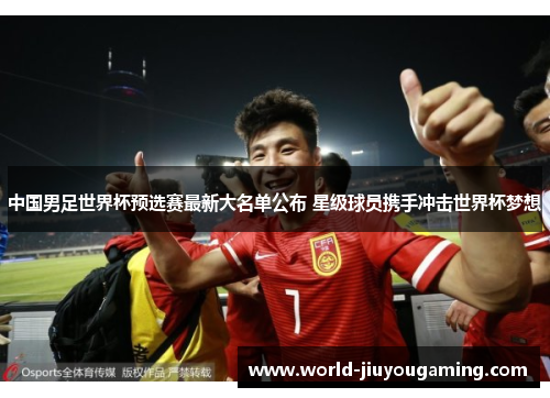 中国男足世界杯预选赛最新大名单公布 星级球员携手冲击世界杯梦想