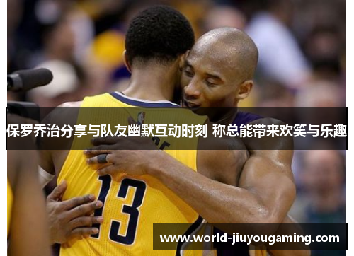 保罗乔治分享与队友幽默互动时刻 称总能带来欢笑与乐趣