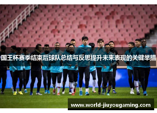 国王杯赛季结束后球队总结与反思提升未来表现的关键举措