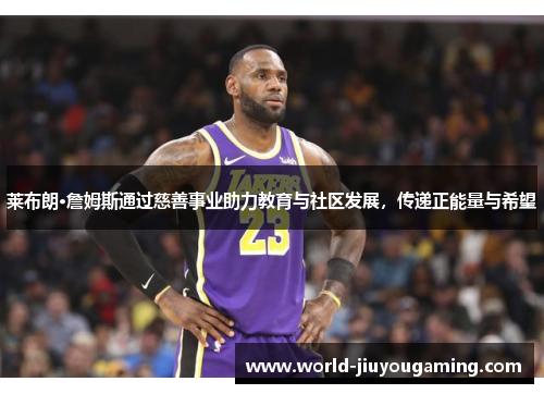 莱布朗·詹姆斯通过慈善事业助力教育与社区发展，传递正能量与希望