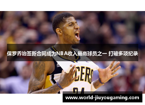 保罗乔治签新合同成为NBA收入最高球员之一 打破多项纪录