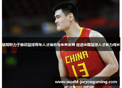 姚明致力于推动篮球青年人才培养与未来发展 促进中国篮球人才蓄力成长