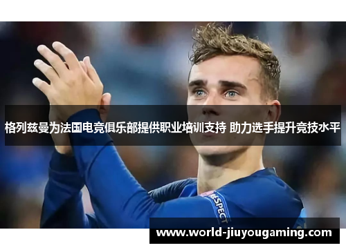 格列兹曼为法国电竞俱乐部提供职业培训支持 助力选手提升竞技水平