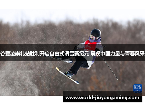 谷爱凌崇礼站胜利开启自由式滑雪新纪元 展现中国力量与青春风采