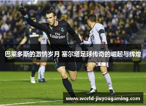 巴莱多斯的激情岁月 塞尔塔足球传奇的崛起与辉煌