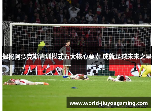 揭秘阿贾克斯青训模式五大核心要素 成就足球未来之星