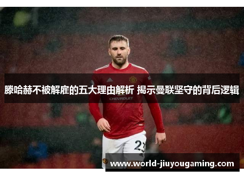 滕哈赫不被解雇的五大理由解析 揭示曼联坚守的背后逻辑