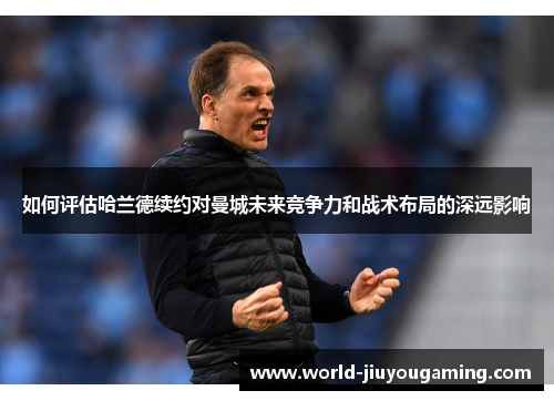 如何评估哈兰德续约对曼城未来竞争力和战术布局的深远影响