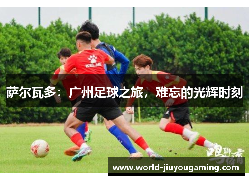 萨尔瓦多：广州足球之旅，难忘的光辉时刻