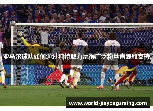 亚马尔球队如何通过独特魅力赢得广泛粉丝青睐和支持