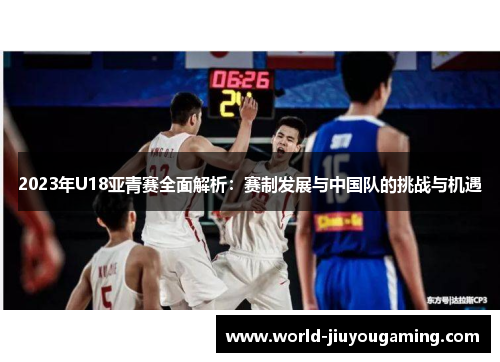 2023年U18亚青赛全面解析：赛制发展与中国队的挑战与机遇