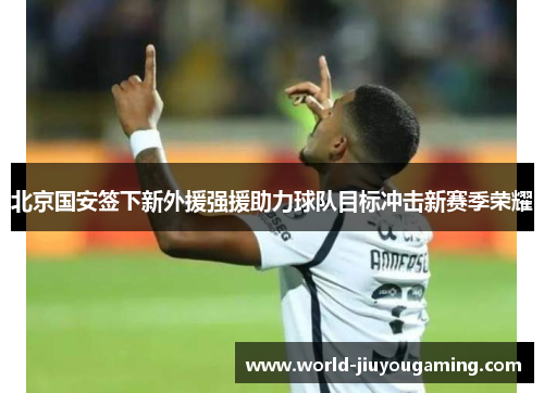 北京国安签下新外援强援助力球队目标冲击新赛季荣耀 北京国安签下新外援强援助力球队目标冲击新赛季荣耀