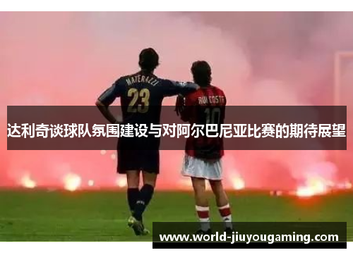 达利奇谈球队氛围建设与对阿尔巴尼亚比赛的期待展望 达利奇谈球队氛围建设与对阿尔巴尼亚比赛的期待展望
