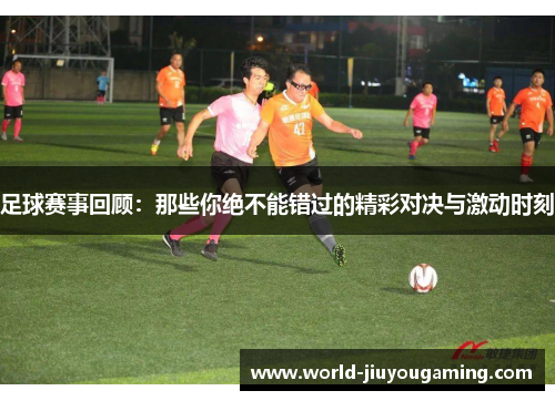 足球赛事回顾:那些你绝不能错过的精彩对决与激动时刻 足球赛事回顾:那些你绝不能错过的精彩对决与激动时刻
