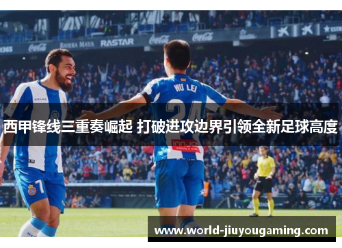 西甲锋线三重奏崛起 打破进攻边界引领全新足球高度 西甲锋线三重奏崛起 打破进攻边界引领全新足球高度