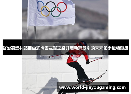 谷爱凌崇礼站自由式滑雪冠军之路开启新篇章引领未来冬季运动潮流 谷爱凌崇礼站自由式滑雪冠军之路开启新篇章引领未来冬季运动潮流