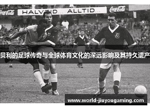 贝利的足球传奇与全球体育文化的深远影响及其持久遗产 贝利的足球传奇与全球体育文化的深远影响及其持久遗产