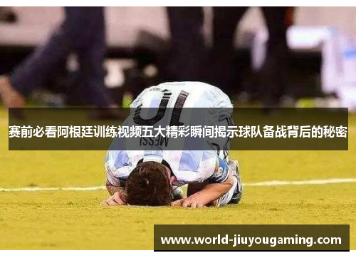 赛前必看阿根廷训练视频五大精彩瞬间揭示球队备战背后的秘密