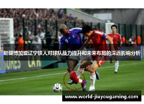 赵健博加盟辽宁铁人对球队战力提升和未来布局的深远影响分析 赵健博加盟辽宁铁人对球队战力提升和未来布局的深远影响分析