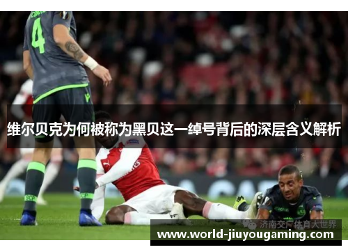 维尔贝克为何被称为黑贝这一绰号背后的深层含义解析 维尔贝克为何被称为黑贝这一绰号背后的深层含义解析