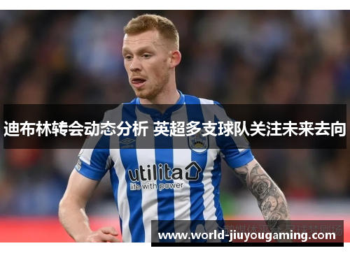 迪布林转会动态分析 英超多支球队关注未来去向 迪布林转会动态分析 英超多支球队关注未来去向