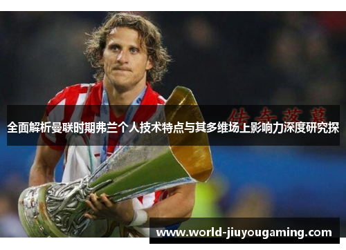 全面解析曼联时期弗兰个人技术特点与其多维场上影响力深度研究探