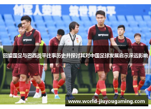 回望国足与巴西战平往事历史并探讨其对中国足球发展启示深远影响 回望国足与巴西战平往事历史并探讨其对中国足球发展启示深远影响