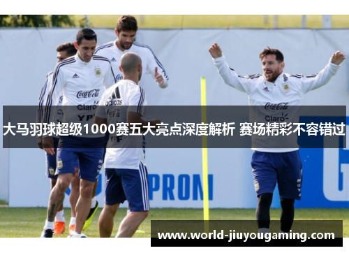 大马羽球超级1000赛五大亮点深度解析 赛场精彩不容错过