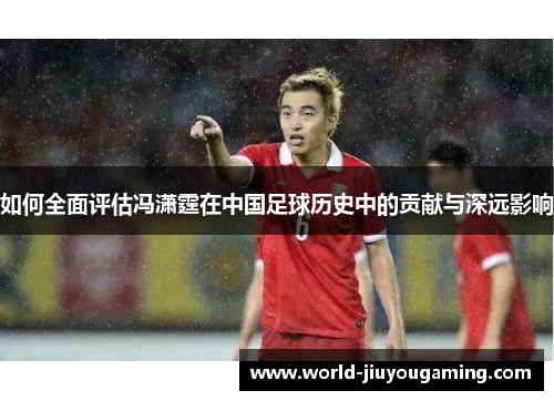 如何全面评估冯潇霆在中国足球历史中的贡献与深远影响