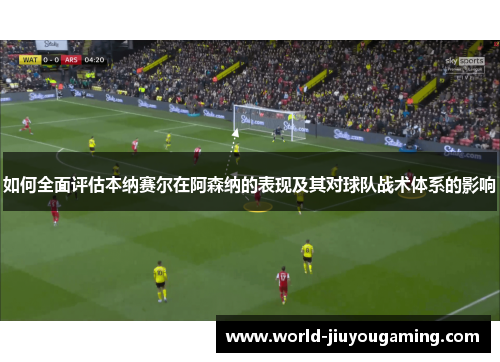 如何全面评估本纳赛尔在阿森纳的表现及其对球队战术体系的影响