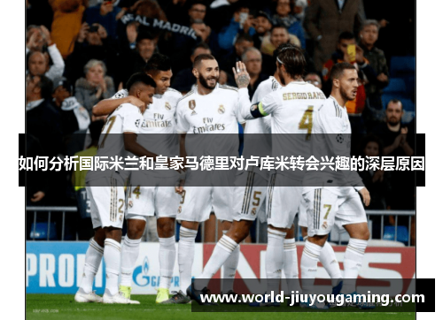 如何分析国际米兰和皇家马德里对卢库米转会兴趣的深层原因