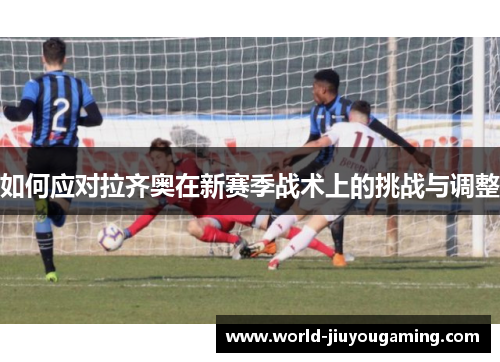 如何应对拉齐奥在新赛季战术上的挑战与调整 如何应对拉齐奥在新赛季战术上的挑战与调整