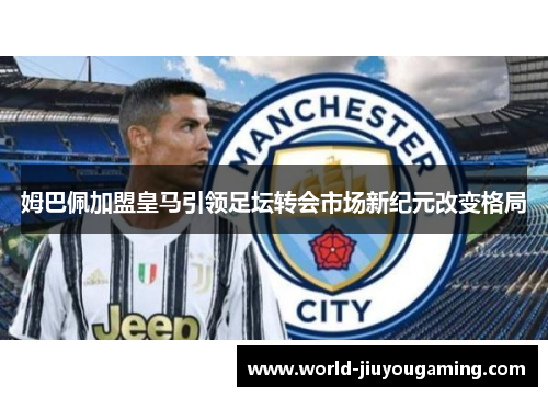 姆巴佩加盟皇马引领足坛转会市场新纪元改变格局 姆巴佩加盟皇马引领足坛转会市场新纪元改变格局