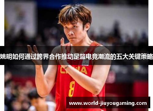 姚明如何通过跨界合作推动足篮电竞潮流的五大关键策略 姚明如何通过跨界合作推动足篮电竞潮流的五大关键策略