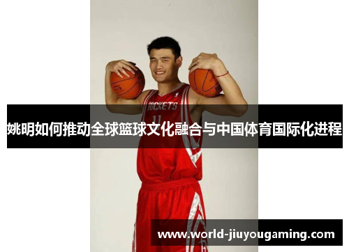 姚明如何推动全球篮球文化融合与中国体育国际化进程 姚明如何推动全球篮球文化融合与中国体育国际化进程