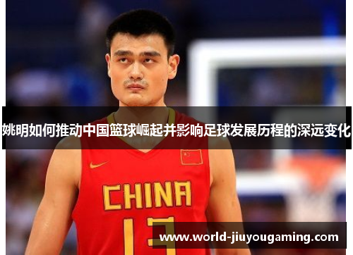 姚明如何推动中国篮球崛起并影响足球发展历程的深远变化 姚明如何推动中国篮球崛起并影响足球发展历程的深远变化