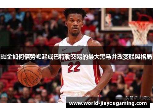掘金如何借势崛起成巴特勒交易的最大黑马并改变联盟格局